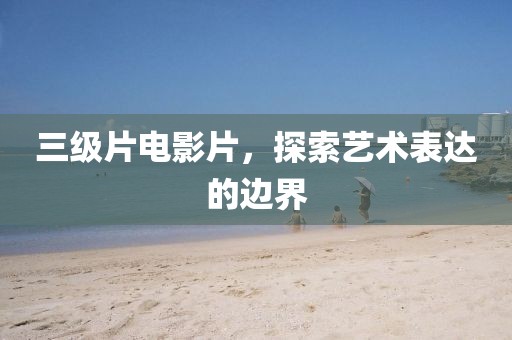 三級片電影片，探索藝術表達的邊界