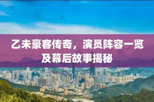 乙未豪客傳奇，演員陣容一覽及幕后故事揭秘