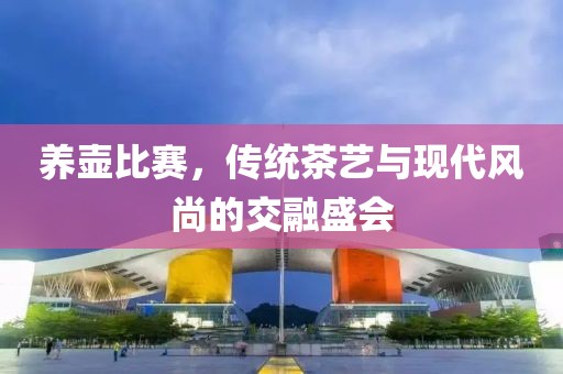 養(yǎng)壺比賽，傳統(tǒng)茶藝與現(xiàn)代風(fēng)尚的交融盛會(huì)