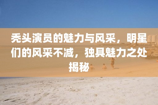 禿頭演員的魅力與風采，明星們的風采不減，獨具魅力之處揭秘