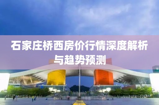 石家莊橋西房價行情深度解析與趨勢預(yù)測