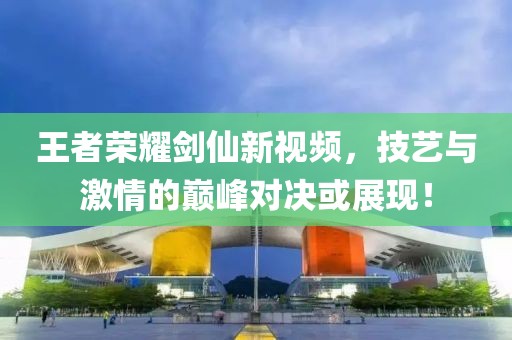 王者榮耀劍仙新視頻，技藝與激情的巔峰對決或展現(xiàn)！