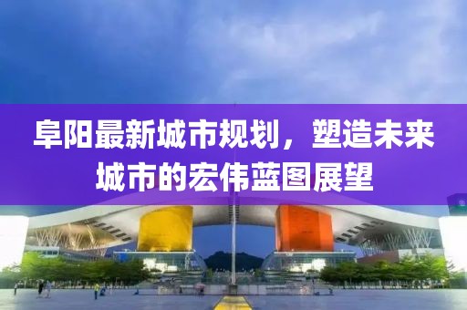 阜陽最新城市規(guī)劃，塑造未來城市的宏偉藍圖展望