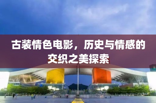 古裝情色電影，歷史與情感的交織之美探索