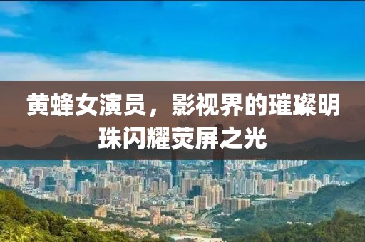 黃蜂女演員，影視界的璀璨明珠閃耀熒屏之光