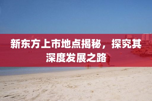 新東方上市地點(diǎn)揭秘，探究其深度發(fā)展之路