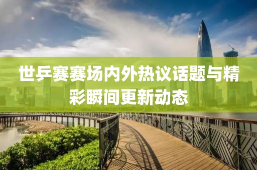 世乒賽賽場內(nèi)外熱議話題與精彩瞬間更新動態(tài)