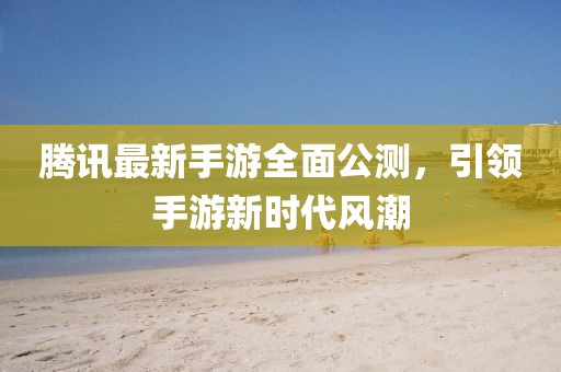 騰訊最新手游全面公測，引領(lǐng)手游新時代風(fēng)潮