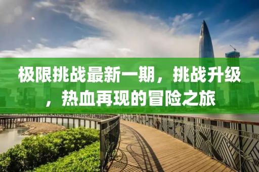 極限挑戰(zhàn)最新一期，挑戰(zhàn)升級(jí)，熱血再現(xiàn)的冒險(xiǎn)之旅
