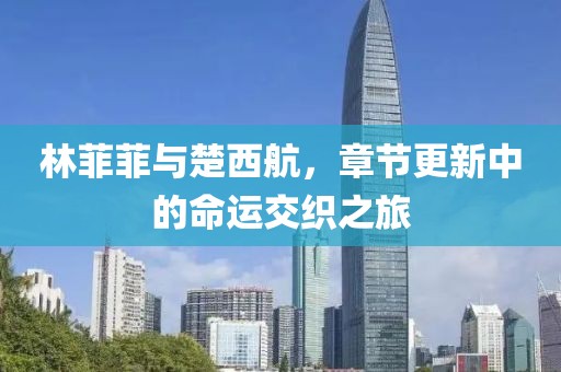 林菲菲與楚西航，章節(jié)更新中的命運(yùn)交織之旅