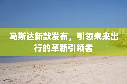 馬斯達(dá)新款發(fā)布，引領(lǐng)未來出行的革新引領(lǐng)者