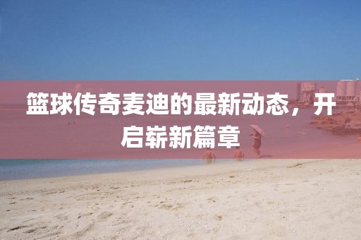 籃球傳奇麥迪的最新動(dòng)態(tài)，開啟嶄新篇章