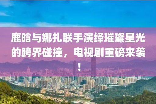 鹿晗與娜扎聯(lián)手演繹璀璨星光的跨界碰撞，電視劇重磅來襲！