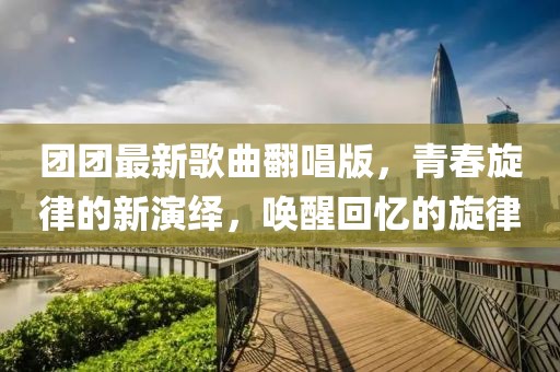 團(tuán)團(tuán)最新歌曲翻唱版，青春旋律的新演繹，喚醒回憶的旋律