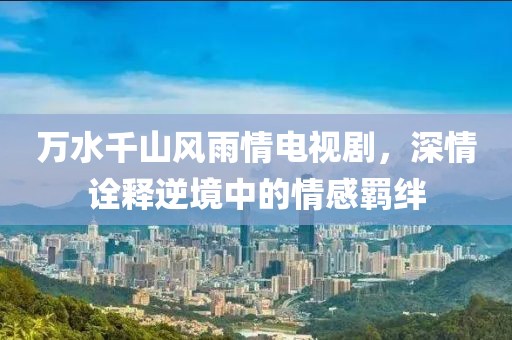 萬水千山風雨情電視劇，深情詮釋逆境中的情感羈絆