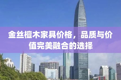 金絲檀木家具價(jià)格，品質(zhì)與價(jià)值完美融合的選擇