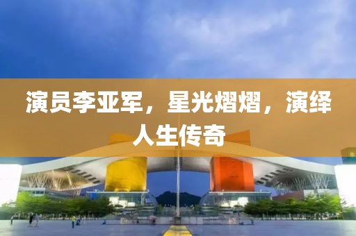 演員李亞軍，星光熠熠，演繹人生傳奇