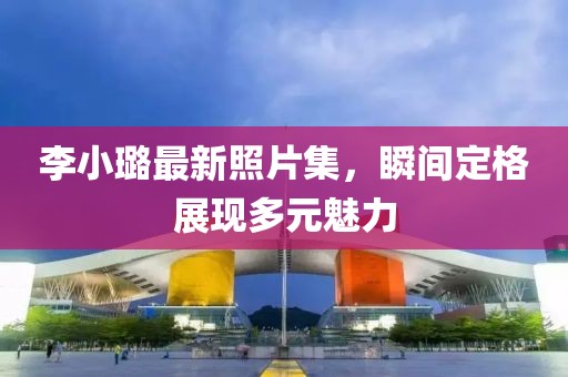 李小璐最新照片集，瞬間定格展現(xiàn)多元魅力