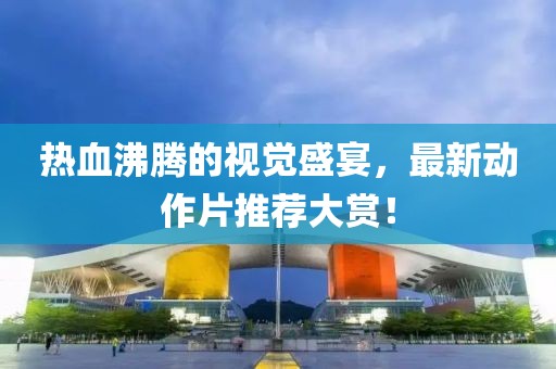 熱血沸騰的視覺盛宴，最新動作片推薦大賞！
