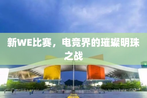 新WE比賽，電競界的璀璨明珠之戰(zhàn)
