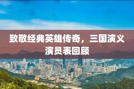 致敬經(jīng)典英雄傳奇，三國(guó)演義演員表回顧