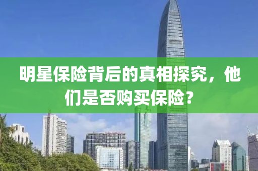 明星保險(xiǎn)背后的真相探究，他們是否購(gòu)買(mǎi)保險(xiǎn)？