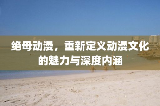 絕母動漫，重新定義動漫文化的魅力與深度內(nèi)涵