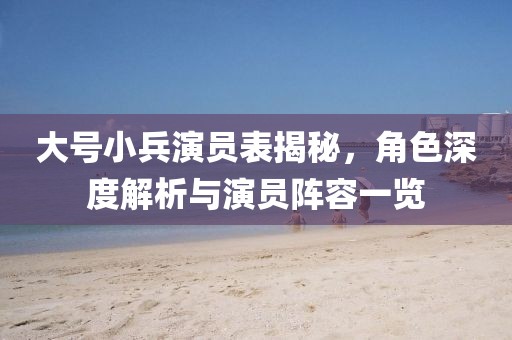 大號小兵演員表揭秘，角色深度解析與演員陣容一覽
