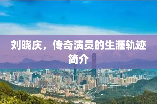 劉曉慶，傳奇演員的生涯軌跡簡(jiǎn)介