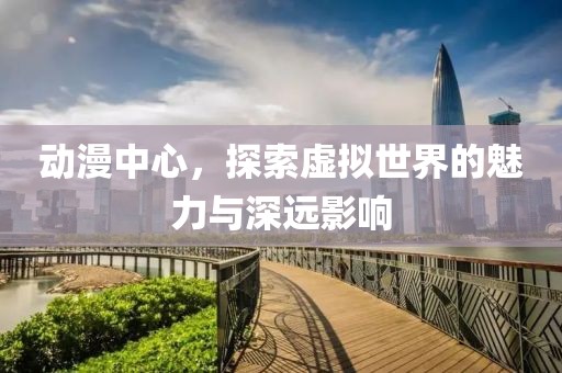 動漫中心，探索虛擬世界的魅力與深遠影響