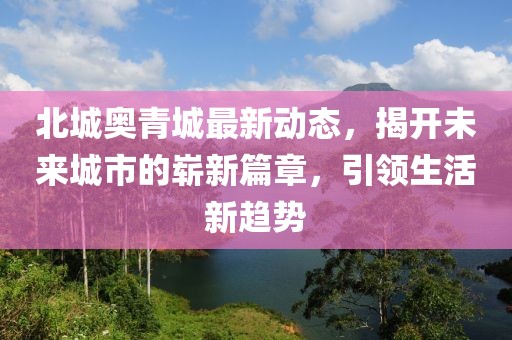 北城奧青城最新動態(tài)，揭開未來城市的嶄新篇章，引領(lǐng)生活新趨勢