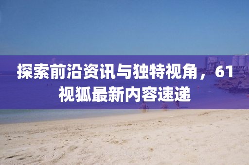 探索前沿資訊與獨(dú)特視角，61視狐最新內(nèi)容速遞