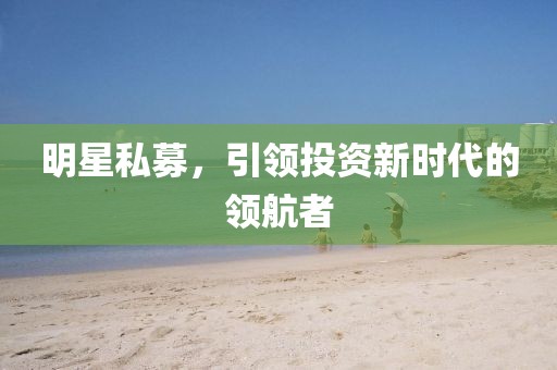 明星私募，引領(lǐng)投資新時代的領(lǐng)航者