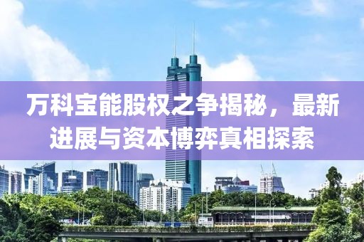 萬科寶能股權(quán)之爭揭秘，最新進展與資本博弈真相探索