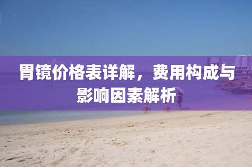 胃鏡價(jià)格表詳解，費(fèi)用構(gòu)成與影響因素解析