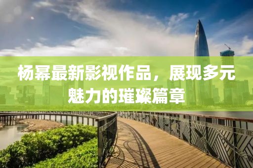 楊冪最新影視作品，展現(xiàn)多元魅力的璀璨篇章