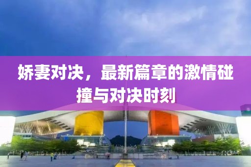 嬌妻對決，最新篇章的激情碰撞與對決時刻