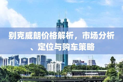 別克威朗價(jià)格解析，市場(chǎng)分析、定位與購(gòu)車策略