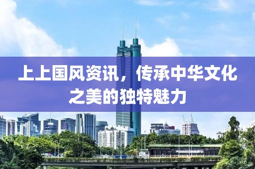 上上國風資訊，傳承中華文化之美的獨特魅力