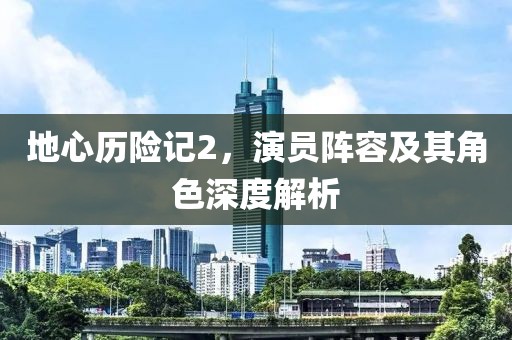 地心歷險記2，演員陣容及其角色深度解析