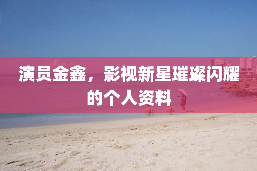 演員金鑫，影視新星璀璨閃耀的個人資料