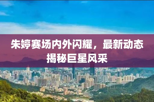 朱婷賽場內(nèi)外閃耀，最新動態(tài)揭秘巨星風(fēng)采