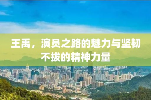 王禹，演員之路的魅力與堅(jiān)韌不拔的精神力量