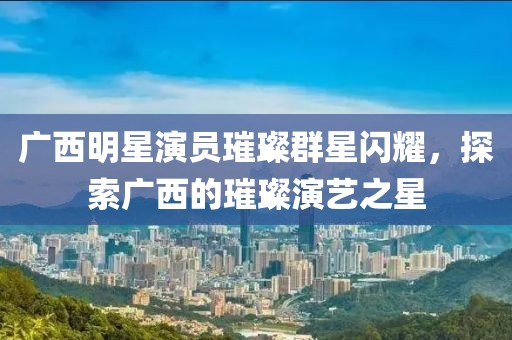 廣西明星演員璀璨群星閃耀，探索廣西的璀璨演藝之星