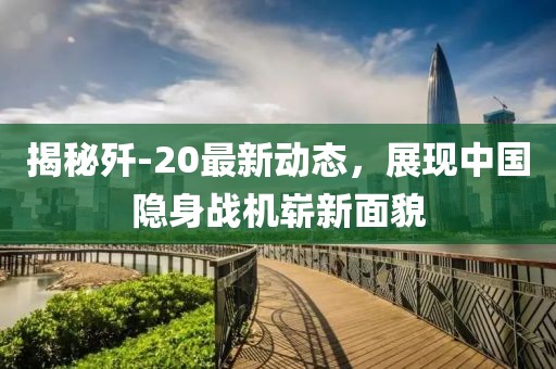 揭秘殲-20最新動態(tài)，展現(xiàn)中國隱身戰(zhàn)機(jī)嶄新面貌