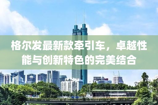 格爾發(fā)最新款牽引車，卓越性能與創(chuàng)新特色的完美結(jié)合