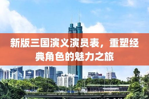 新版三國演義演員表，重塑經(jīng)典角色的魅力之旅