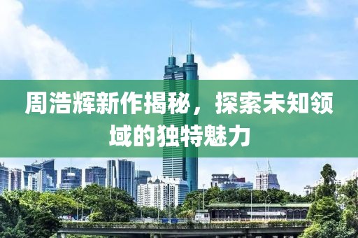 周浩輝新作揭秘，探索未知領(lǐng)域的獨(dú)特魅力
