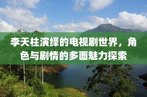 李天柱演繹的電視劇世界，角色與劇情的多面魅力探索