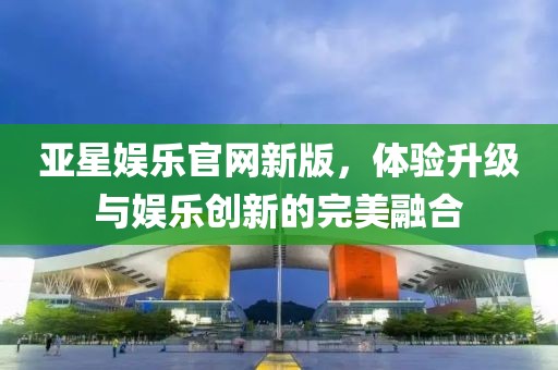 亞星娛樂(lè)官網(wǎng)新版，體驗(yàn)升級(jí)與娛樂(lè)創(chuàng)新的完美融合